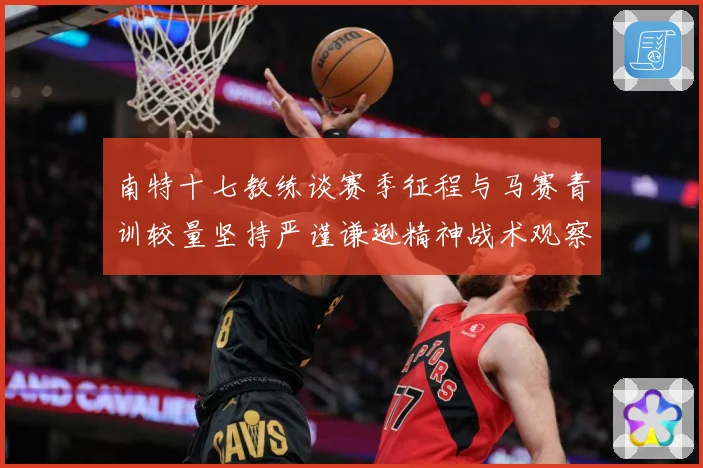 南特十七教练谈赛季征程与马赛青训较量坚持严谨谦逊精神战术观察