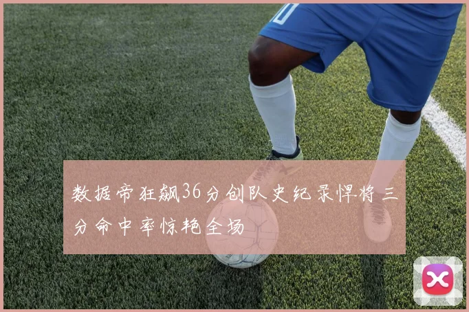 数据帝狂飙36分创队史纪录悍将三分命中率惊艳全场