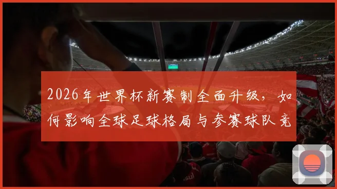 2026年世界杯新赛制全面升级，如何影响全球足球格局与参赛球队竞争力