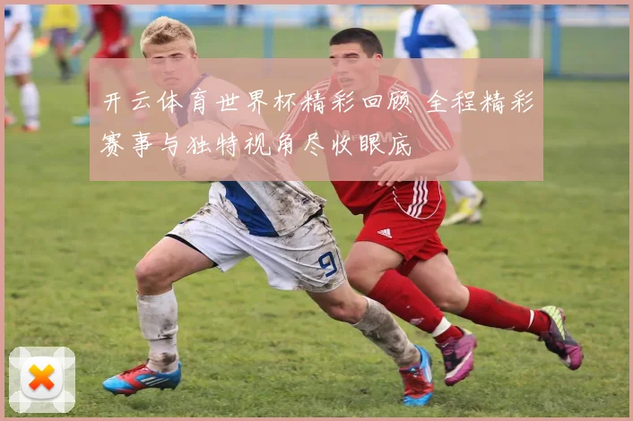 开云体育世界杯精彩回顾 全程精彩赛事与独特视角尽收眼底