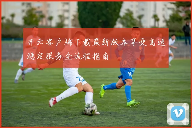 开云客户端下载最新版本享受高速稳定服务全流程指南