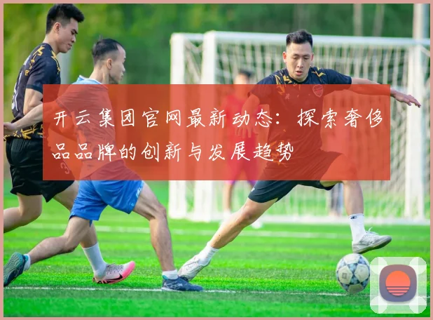 开云集团官网最新动态：探索奢侈品品牌的创新与发展趋势