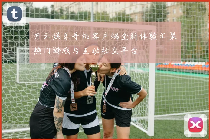 开云娱乐手机客户端全新体验汇聚热门游戏与互动社交平台