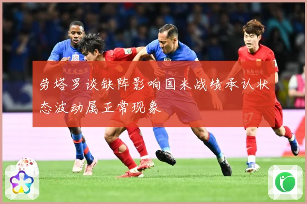劳塔罗谈缺阵影响国米战绩承认状态波动属正常现象