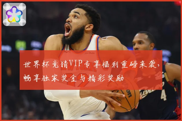 世界杯竞猜VIP专享福利重磅来袭，畅享独家奖金与精彩奖励