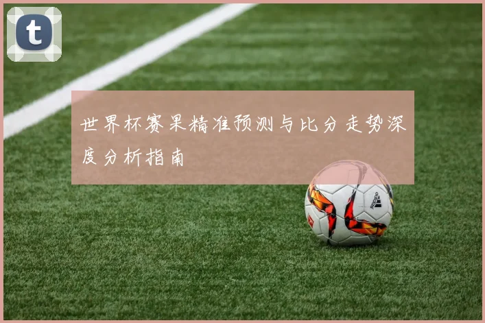 世界杯赛果精准预测与比分走势深度分析指南