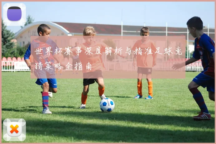 世界杯赛事深度解析与精准足球竞猜策略全指南